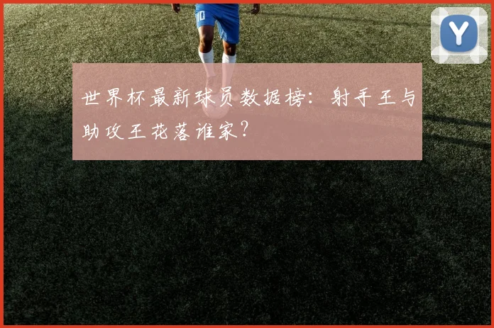 世界杯最新球员数据榜:射手王与助攻王花落谁家?