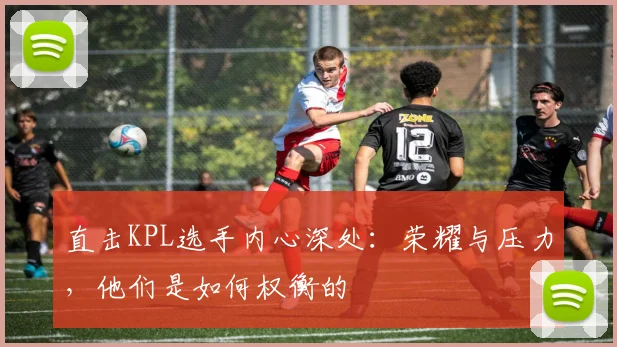 直击KPL选手内心深处:荣耀与压力,他们是如何权衡的