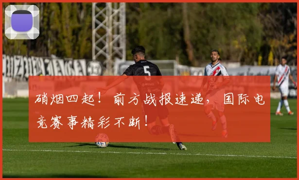 硝烟四起！前方战报速递，国际电竞赛事精彩不断！