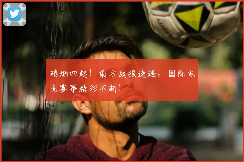 硝烟四起！前方战报速递，国际电竞赛事精彩不断！
