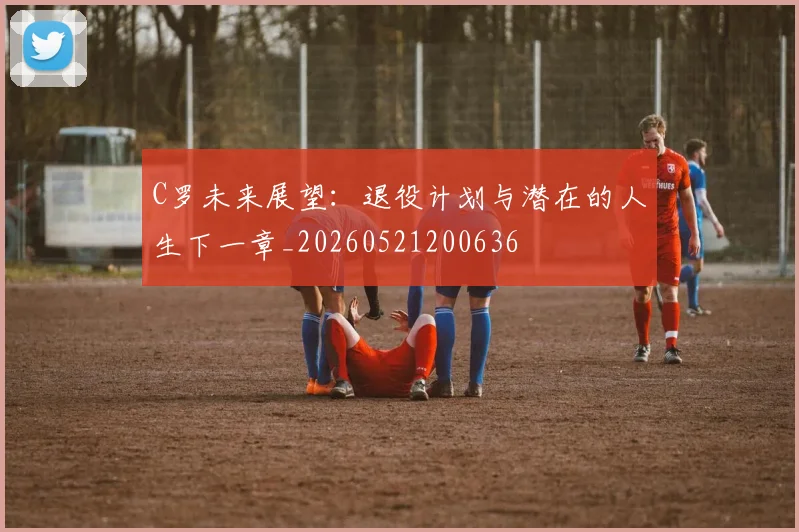 C罗未来展望:退役计划与潜在的人生下一章_20260521200636