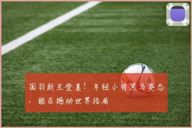 国羽新王登基！年轻小将黑马姿态，能否撼动世界格局