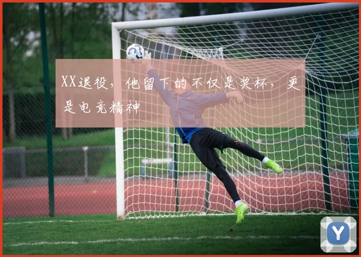 XX退役,他留下的不仅是奖杯,更是电竞精神