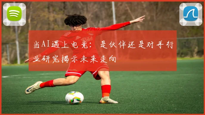 当AI遇上电竞：是伙伴还是对手行业研究揭示未来走向
