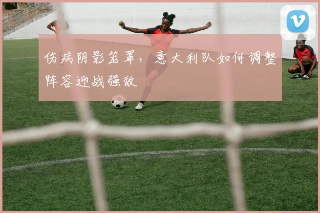 伤病阴影笼罩，意大利队如何调整阵容迎战强敌