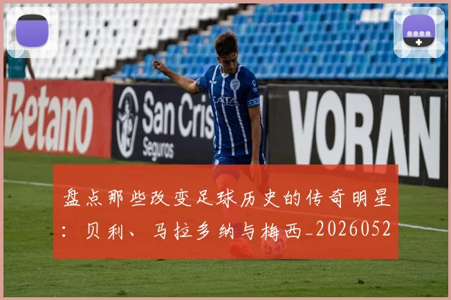 盘点那些改变足球历史的传奇明星:贝利、马拉多纳与梅西_20260523113557_20260609234307