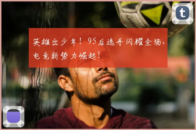 英雄出少年！95后选手闪耀全场，电竞新势力崛起！