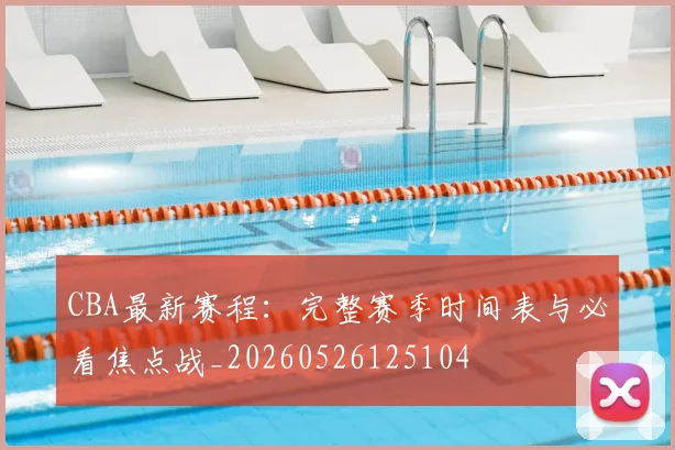 CBA最新赛程：完整赛季时间表与必看焦点战_20260526125104