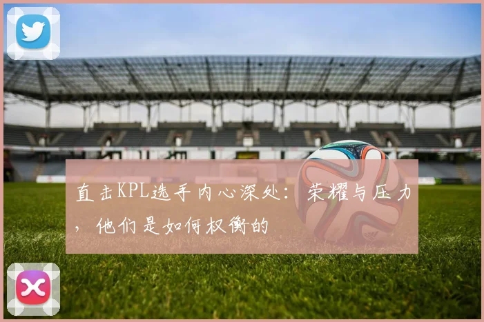 直击KPL选手内心深处:荣耀与压力,他们是如何权衡的