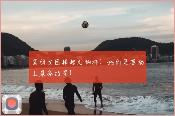 国羽女团捧起尤伯杯！她们是赛场上最亮的星！