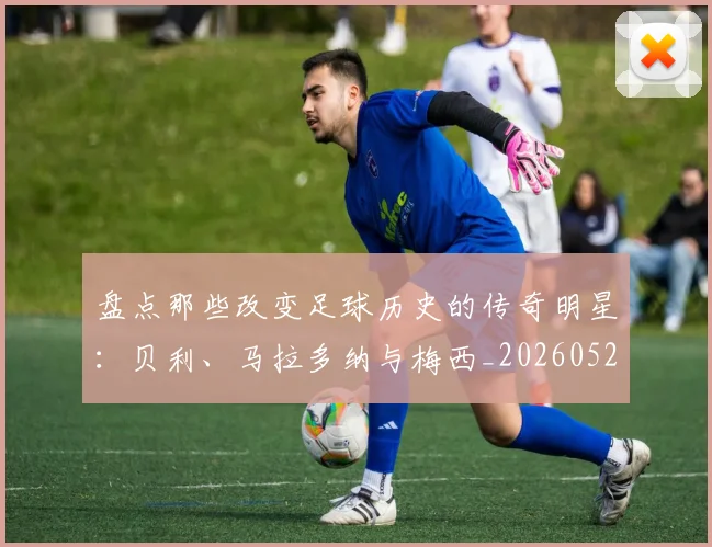 盘点那些改变足球历史的传奇明星:贝利、马拉多纳与梅西_20260523113557_20260609234307
