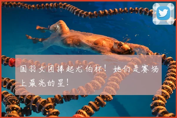 国羽女团捧起尤伯杯！她们是赛场上最亮的星！